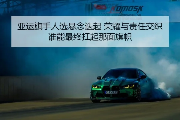 亚运旗手人选悬念迭起 荣耀与责任交织 谁能最终扛起那面旗帜