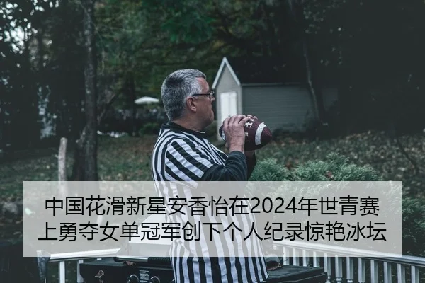 中国花滑新星安香怡在2024年世青赛上勇夺女单冠军创下个人纪录惊艳冰坛